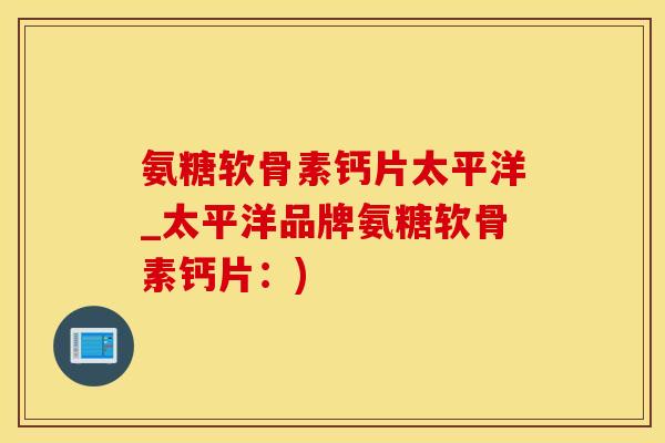 氨糖软骨素钙片太平洋_太平洋品牌氨糖软骨素钙片：)