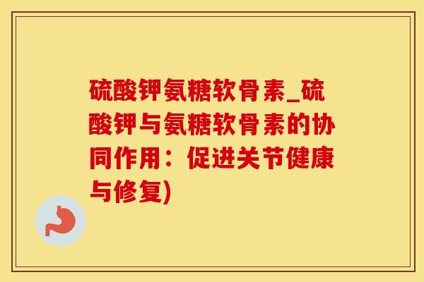 硫酸钾氨糖软骨素_硫酸钾与氨糖软骨素的协同作用：促进关节健康与修复)