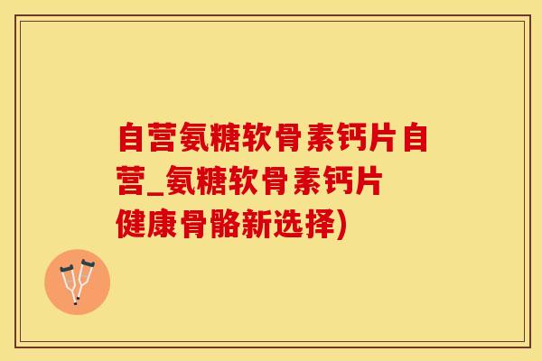 自营氨糖软骨素钙片自营_氨糖软骨素钙片 健康骨骼新选择)
