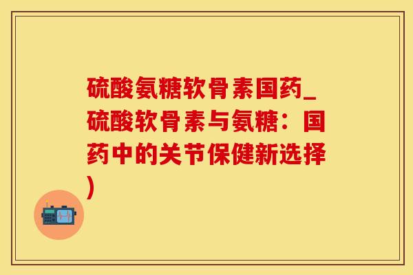 硫酸氨糖软骨素国药_硫酸软骨素与氨糖：国药中的关节保健新选择)