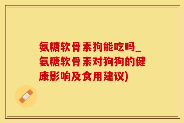 氨糖软骨素狗能吃吗_氨糖软骨素对狗狗的健康影响及食用建议)