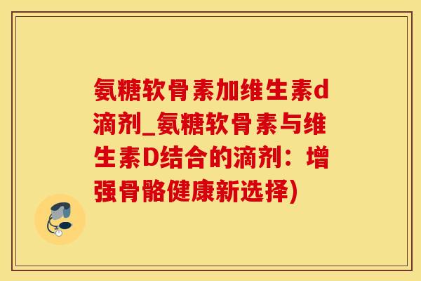 氨糖软骨素加维生素d滴剂_氨糖软骨素与维生素D结合的滴剂：增强骨骼健康新选择)