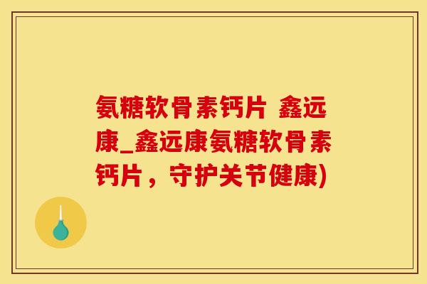 氨糖软骨素钙片 鑫远康_鑫远康氨糖软骨素钙片，守护关节健康)