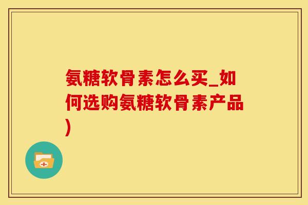 氨糖软骨素怎么买_如何选购氨糖软骨素产品)