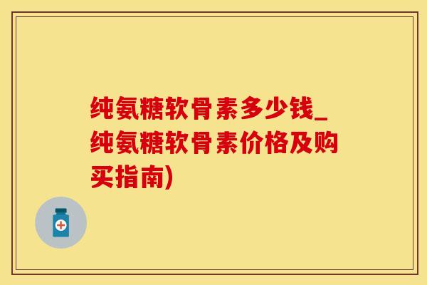 纯氨糖软骨素多少钱_纯氨糖软骨素价格及购买指南)
