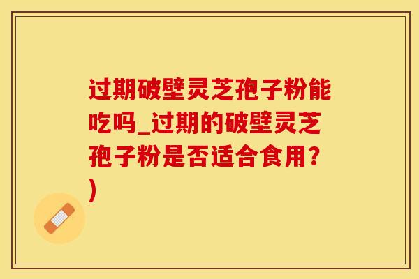 过期破壁灵芝孢子粉能吃吗_过期的破壁灵芝孢子粉是否适合食用？)