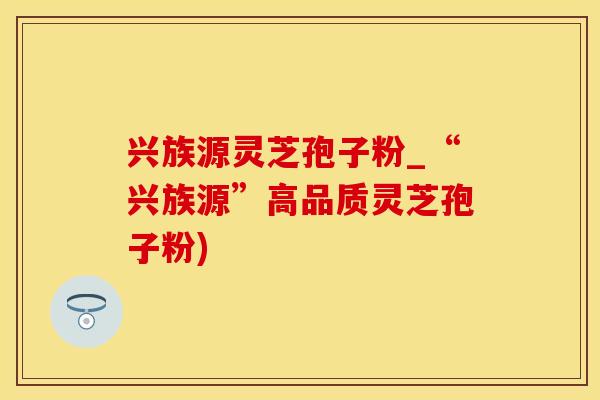 兴族源灵芝孢子粉_“兴族源”高品质灵芝孢子粉)