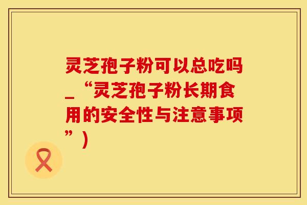 灵芝孢子粉可以总吃吗_“灵芝孢子粉长期食用的安全性与注意事项”)