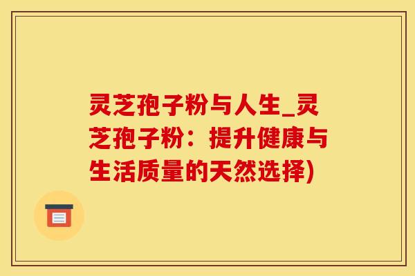 灵芝孢子粉与人生_灵芝孢子粉：提升健康与生活质量的天然选择)