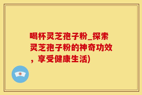喝杯灵芝孢子粉_探索灵芝孢子粉的神奇功效，享受健康生活)