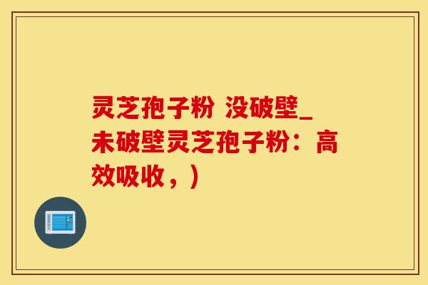 灵芝孢子粉 没破壁_未破壁灵芝孢子粉：高效吸收，)