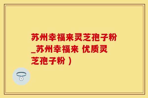 苏州幸福来灵芝孢子粉_苏州幸福来 优质灵芝孢子粉 )