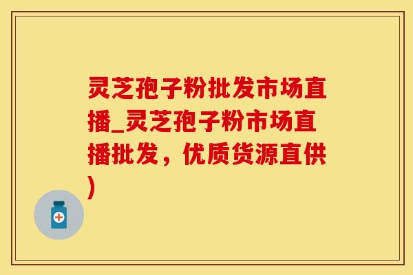 灵芝孢子粉批发市场直播_灵芝孢子粉市场直播批发，优质货源直供)