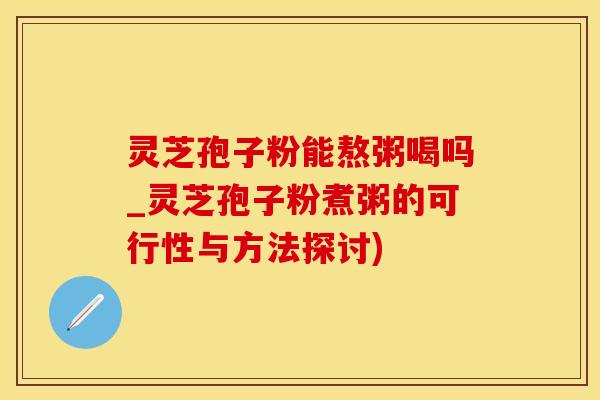 灵芝孢子粉能熬粥喝吗_灵芝孢子粉煮粥的可行性与方法探讨)