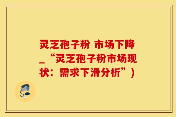 灵芝孢子粉 市场下降_“灵芝孢子粉市场现状：需求下滑分析”)