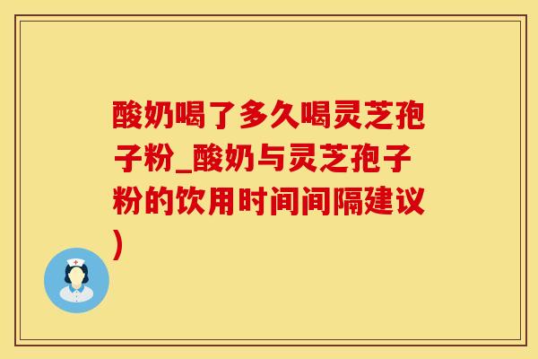 酸奶喝了多久喝灵芝孢子粉_酸奶与灵芝孢子粉的饮用时间间隔建议)