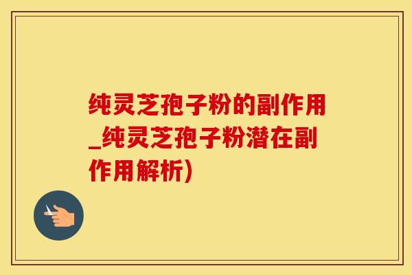 纯灵芝孢子粉的副作用_纯灵芝孢子粉潜在副作用解析)