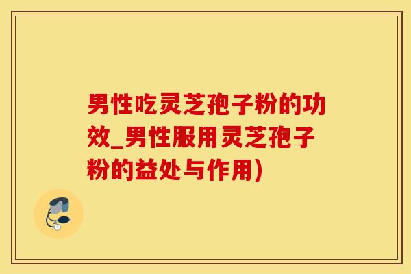男性吃灵芝孢子粉的功效_男性服用灵芝孢子粉的益处与作用)