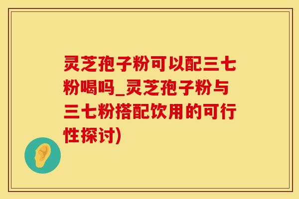 灵芝孢子粉可以配三七粉喝吗_灵芝孢子粉与三七粉搭配饮用的可行性探讨)