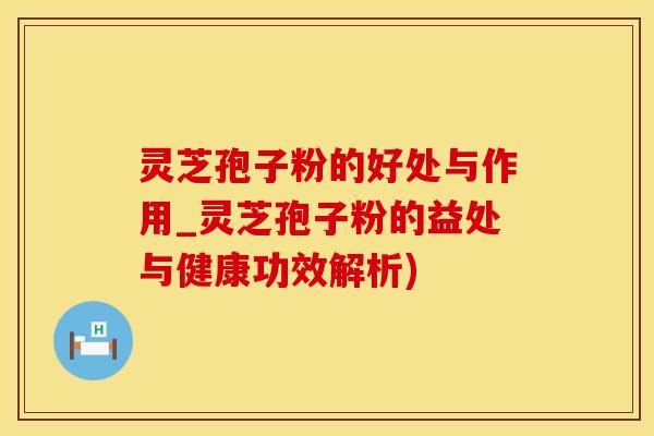 灵芝孢子粉的好处与作用_灵芝孢子粉的益处与健康功效解析)