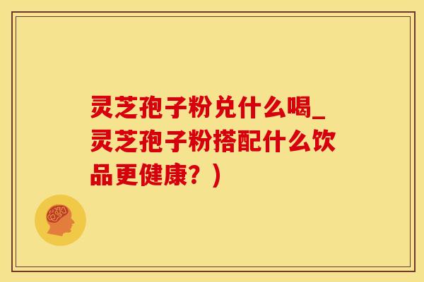 灵芝孢子粉兑什么喝_灵芝孢子粉搭配什么饮品更健康？)