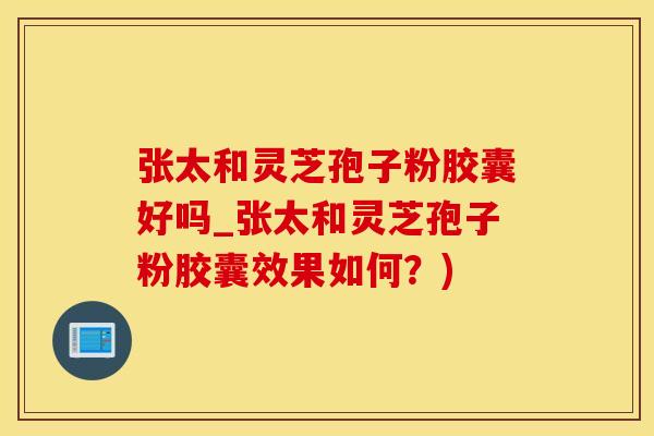 张太和灵芝孢子粉胶囊好吗_张太和灵芝孢子粉胶囊效果如何？)