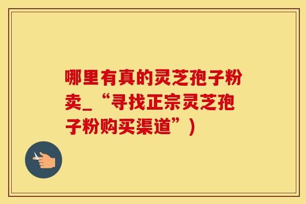 哪里有真的灵芝孢子粉卖_“寻找正宗灵芝孢子粉购买渠道”)