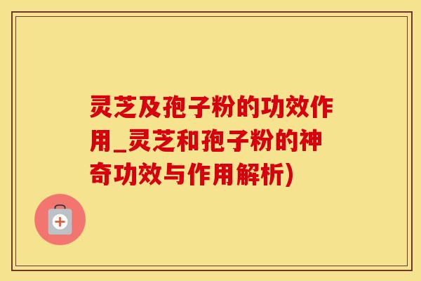 灵芝及孢子粉的功效作用_灵芝和孢子粉的神奇功效与作用解析)
