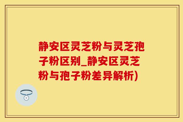 静安区灵芝粉与灵芝孢子粉区别_静安区灵芝粉与孢子粉差异解析)