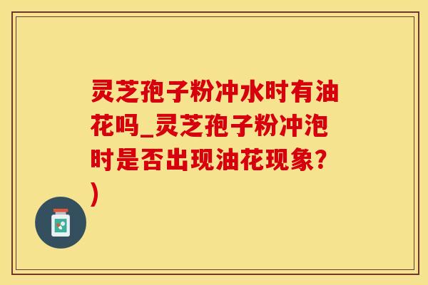 灵芝孢子粉冲水时有油花吗_灵芝孢子粉冲泡时是否出现油花现象？)