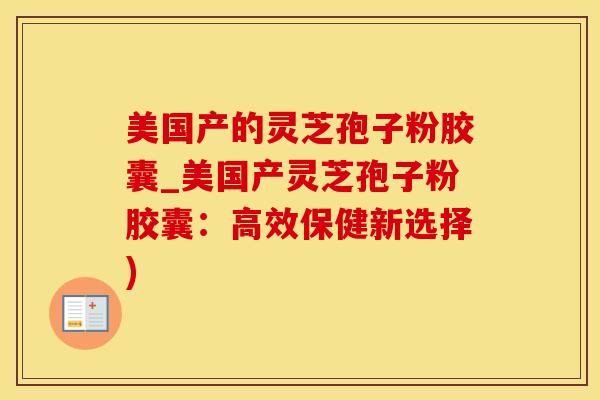 美国产的灵芝孢子粉胶囊_美国产灵芝孢子粉胶囊：高效保健新选择)