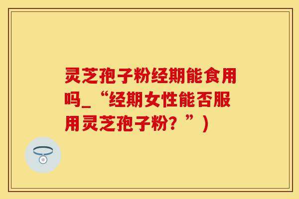 灵芝孢子粉经期能食用吗_“经期女性能否服用灵芝孢子粉？”)