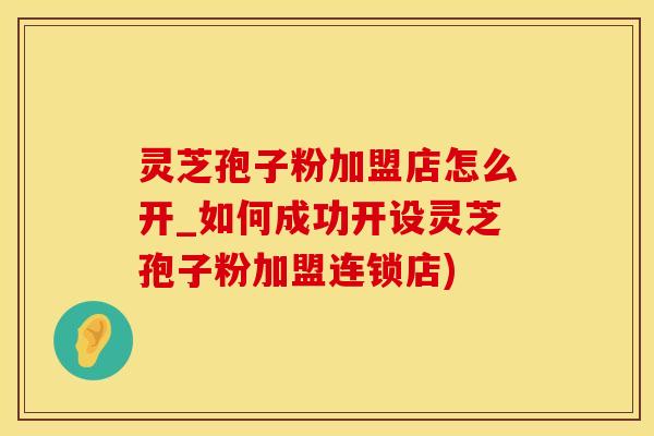 灵芝孢子粉加盟店怎么开_如何成功开设灵芝孢子粉加盟连锁店)