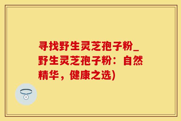 寻找野生灵芝孢子粉_野生灵芝孢子粉：自然精华，健康之选)