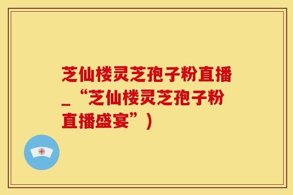 芝仙楼灵芝孢子粉直播_“芝仙楼灵芝孢子粉直播盛宴”)