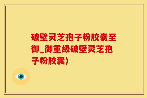 破壁灵芝孢子粉胶囊至御_御重级破壁灵芝孢子粉胶囊)