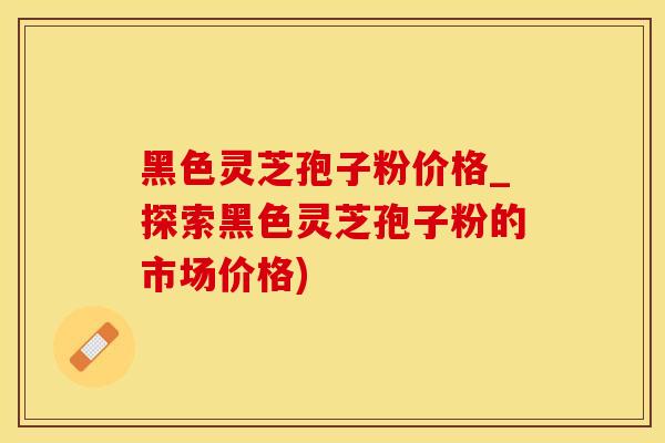 黑色灵芝孢子粉价格_探索黑色灵芝孢子粉的市场价格)