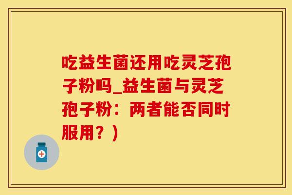 吃益生菌还用吃灵芝孢子粉吗_益生菌与灵芝孢子粉：两者能否同时服用？)