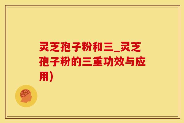 灵芝孢子粉和三_灵芝孢子粉的三重功效与应用)