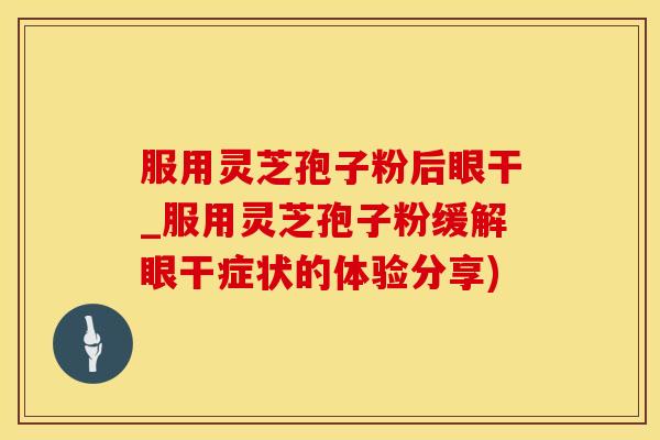 服用灵芝孢子粉后眼干_服用灵芝孢子粉缓解眼干症状的体验分享)