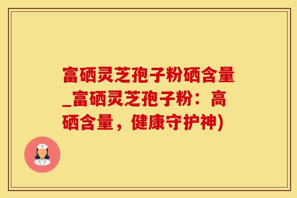 富硒灵芝孢子粉硒含量_富硒灵芝孢子粉：高硒含量，健康守护神)