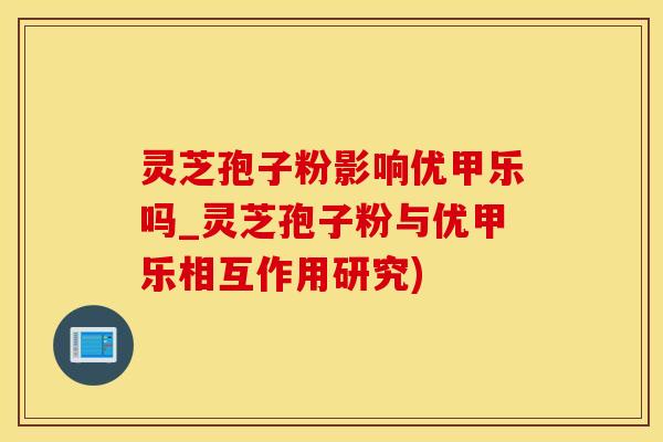 灵芝孢子粉影响优甲乐吗_灵芝孢子粉与优甲乐相互作用研究)