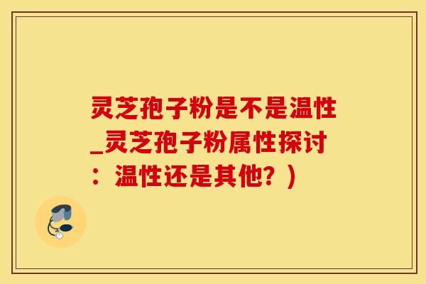 灵芝孢子粉是不是温性_灵芝孢子粉属性探讨：温性还是其他？)