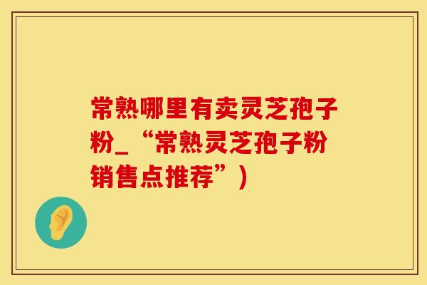 常熟哪里有卖灵芝孢子粉_“常熟灵芝孢子粉销售点推荐”)