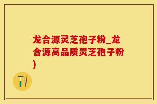 龙合源灵芝孢子粉_龙合源高品质灵芝孢子粉)