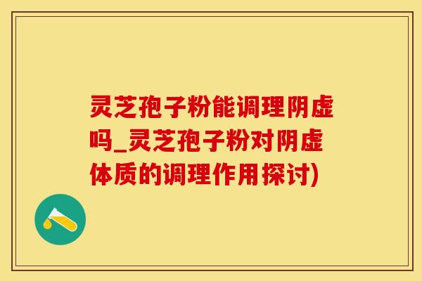 灵芝孢子粉能调理阴虚吗_灵芝孢子粉对阴虚体质的调理作用探讨)