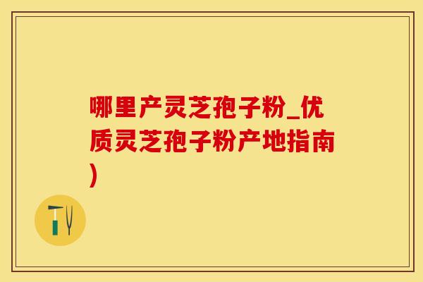 哪里产灵芝孢子粉_优质灵芝孢子粉产地指南)