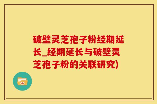 破壁灵芝孢子粉经期延长_经期延长与破壁灵芝孢子粉的关联研究)