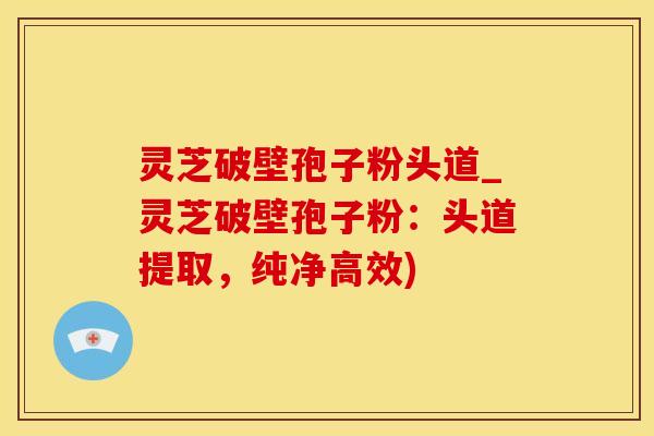 灵芝破壁孢子粉头道_灵芝破壁孢子粉：头道提取，纯净高效)