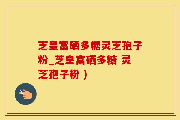 芝皇富硒多糖灵芝孢子粉_芝皇富硒多糖 灵芝孢子粉 )